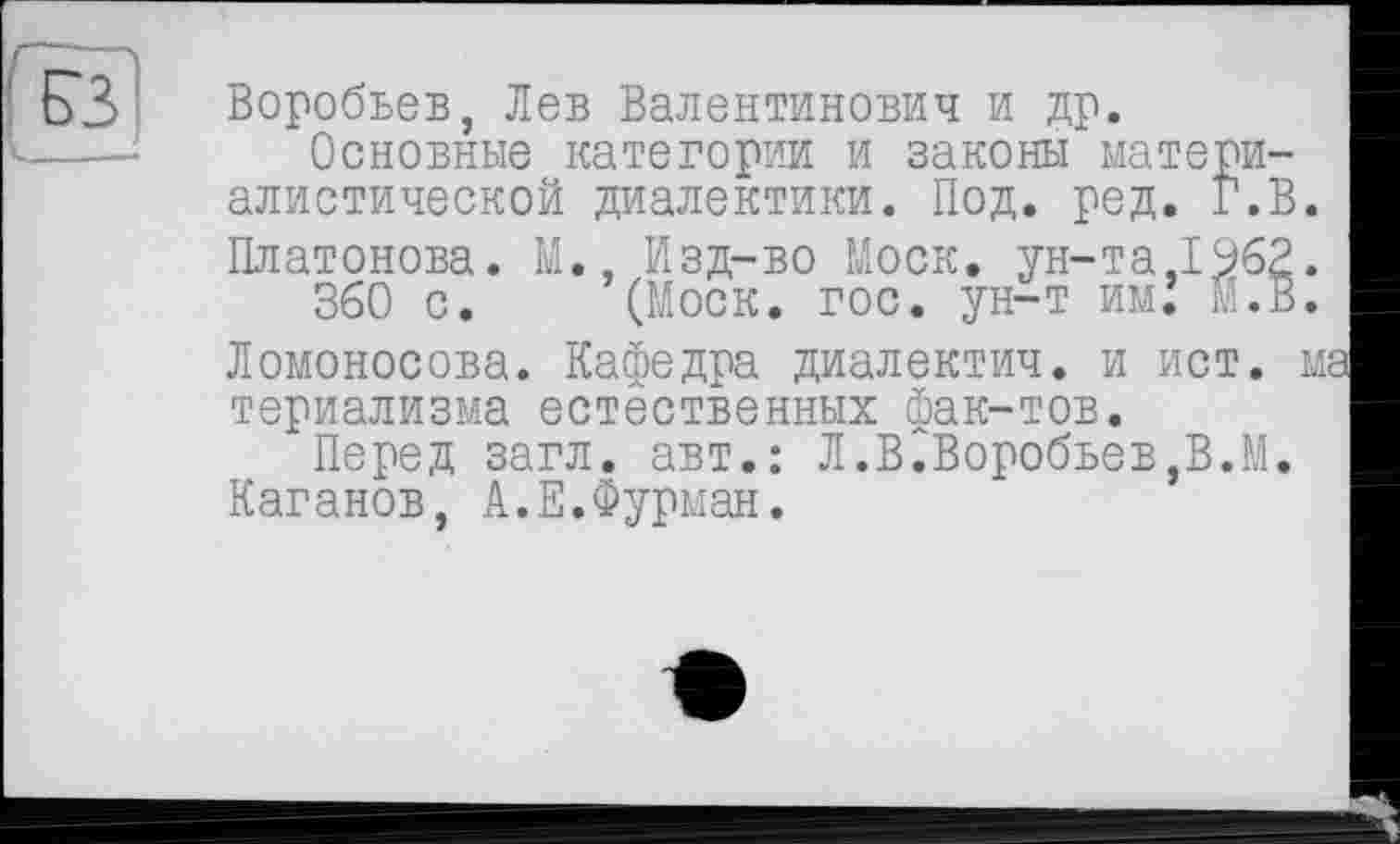 ﻿ЕЗ
Воробьев, Лев Валентинович и др.
Основные категории и законы материалистической диалектики. Под. ред. Г.В. Платонова. М., Изд-во Моск, ун-та,1962.
360 с. (Моск. гос. ун-т им.’ М.В.
Ломоносова. Кафедра диалектич. и ист. ма териализма естественных фак-тов.
Перед загл. авт.: Л.В.Воробьев,В.М. Каганов, А.Е.Фурман.